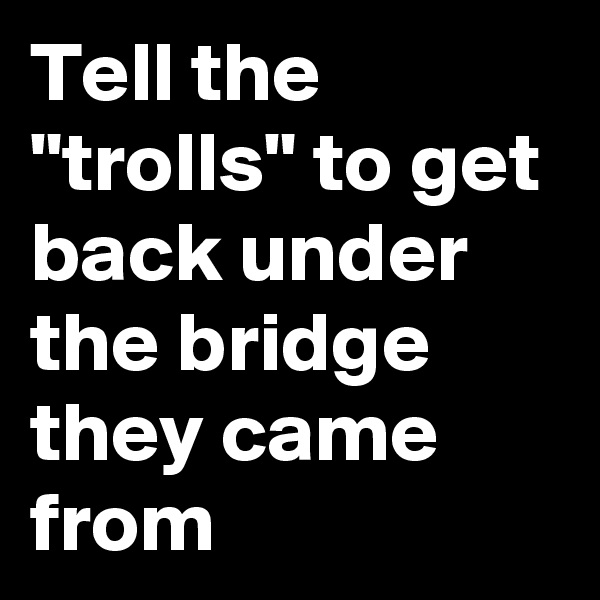 Tell the "trolls" to get back under the bridge they came from 