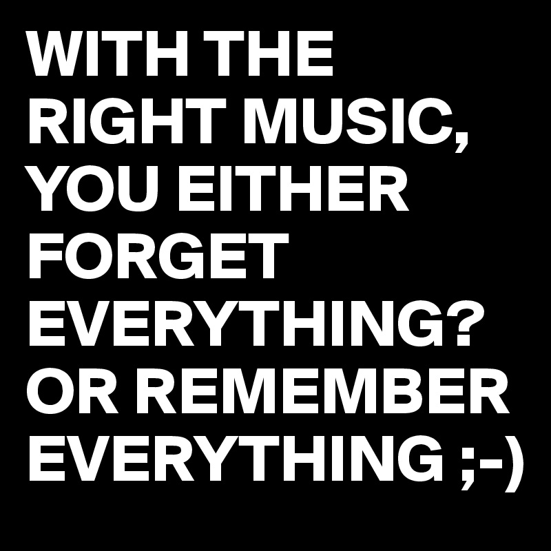 WITH THE RIGHT MUSIC,
YOU EITHER FORGET EVERYTHING?
OR REMEMBER EVERYTHING ;-)