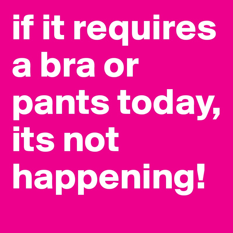if it requires a bra or pants today, its not happening!