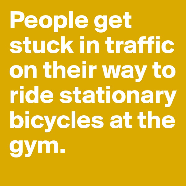 People get stuck in traffic on their way to ride stationary bicycles at the gym.