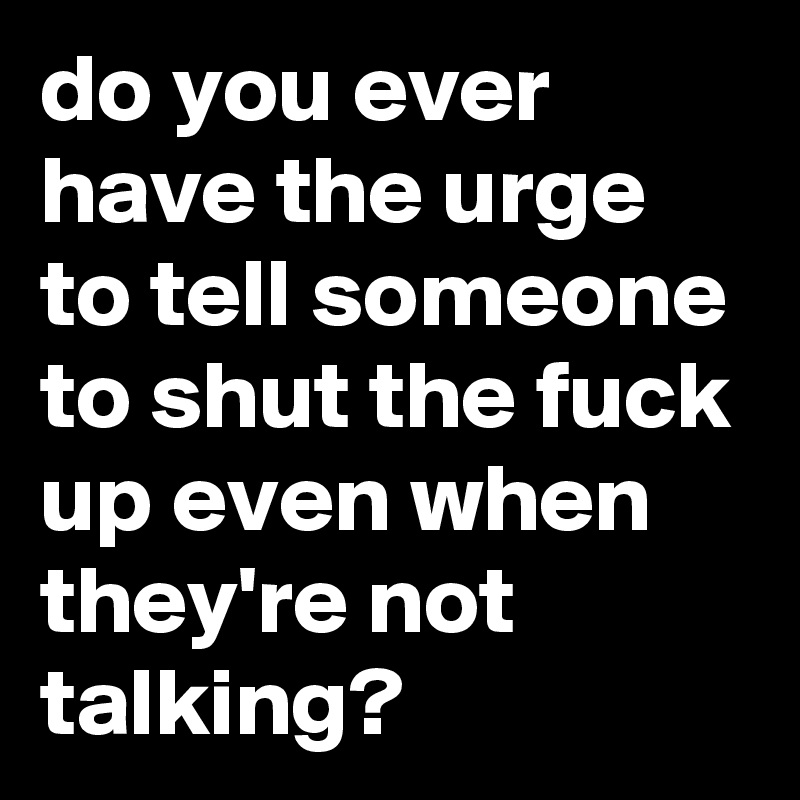 do you ever have the urge to tell someone to shut the fuck up even when they're not talking?