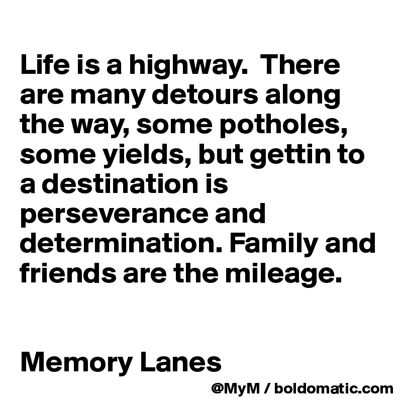 
Life is a highway.  There are many detours along the way, some potholes, some yields, but gettin to a destination is perseverance and determination. Family and friends are the mileage.


Memory Lanes