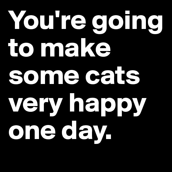 You're going to make some cats very happy one day.