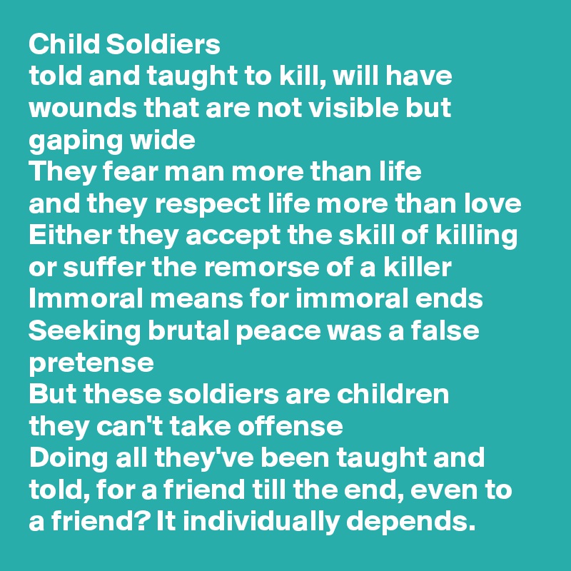 Child Soldiers
told and taught to kill, will have wounds that are not visible but gaping wide
They fear man more than life
and they respect life more than love
Either they accept the skill of killing or suffer the remorse of a killer
Immoral means for immoral ends
Seeking brutal peace was a false pretense
But these soldiers are children
they can't take offense
Doing all they've been taught and told, for a friend till the end, even to a friend? It individually depends.