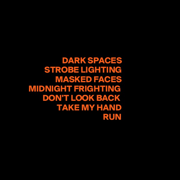 




                              DARK SPACES
                    STROBE LIGHTING
                          MASKED FACES
           MIDNIGHT FRIGHTING
                   DON'T LOOK BACK
                           TAKE MY HAND
                                                     RUN





