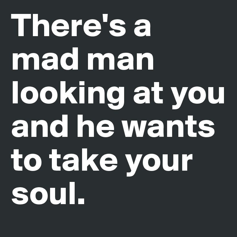 There's a mad man looking at you 
and he wants to take your soul. 