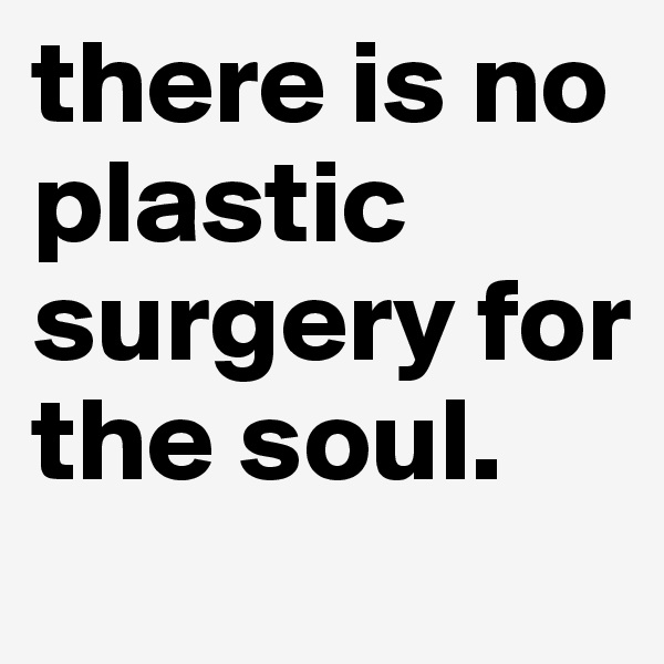 there is no plastic surgery for the soul.