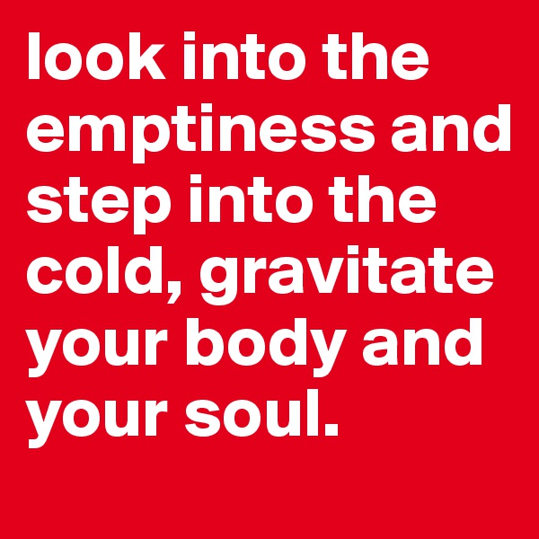 look into the emptiness and step into the cold, gravitate your body and your soul. 