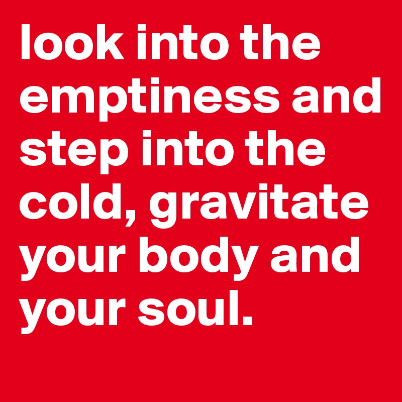 look into the emptiness and step into the cold, gravitate your body and your soul. 