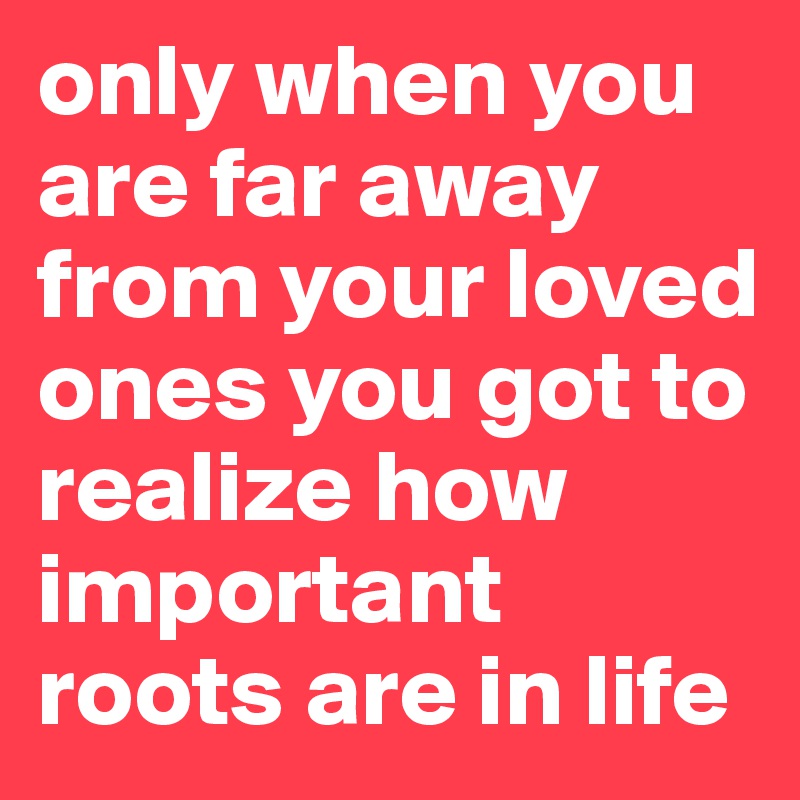 only when you are far away from your loved ones you got to realize how important roots are in life
