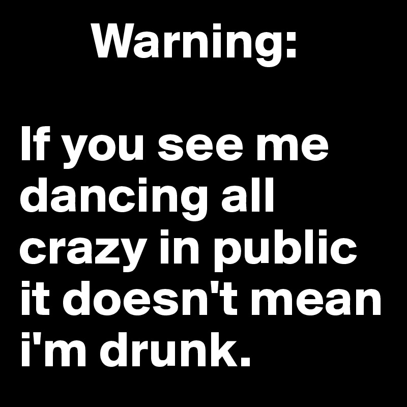        Warning: 

If you see me dancing all crazy in public it doesn't mean i'm drunk. 
