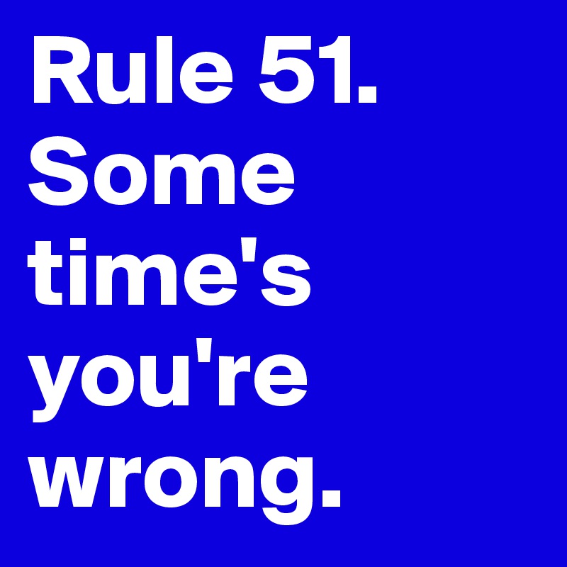 Rule 51. 
Some
time's
you're
wrong. 
