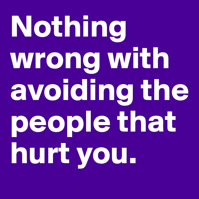 Nothing wrong with avoiding the people that hurt you.