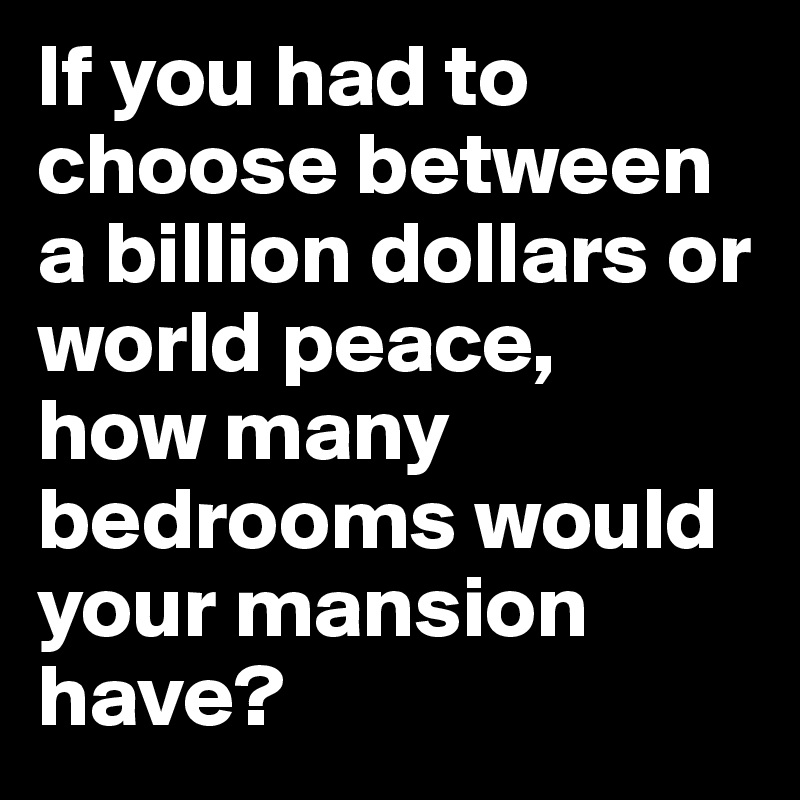 If you had to choose between a billion dollars or world peace, 
how many bedrooms would your mansion have?