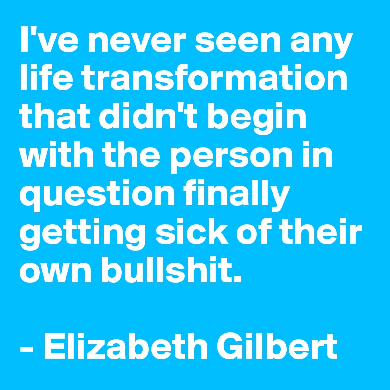 I've never seen any life transformation that didn't begin with the person in question finally getting sick of their own bullshit.

- Elizabeth Gilbert