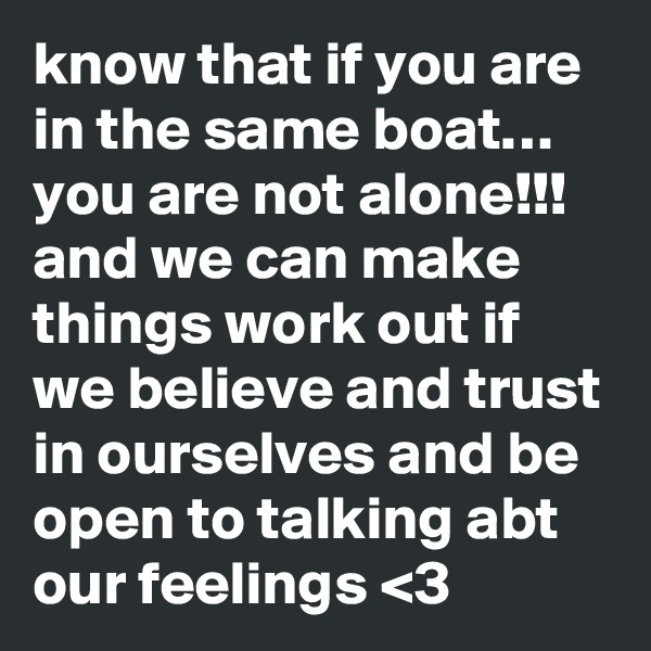 know that if you are in the same boat… you are not alone!!! and we can make things work out if we believe and trust in ourselves and be open to talking abt our feelings <3