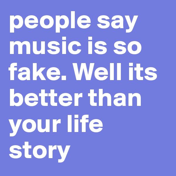 people say music is so fake. Well its better than your life story 