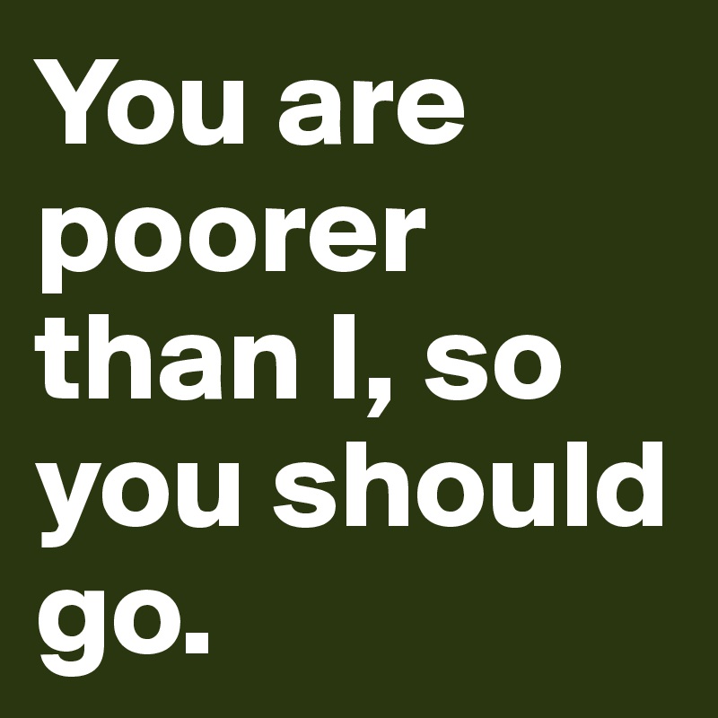 You are poorer than I, so you should go.