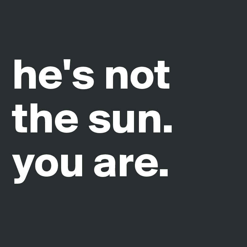 
he's not the sun. you are.
