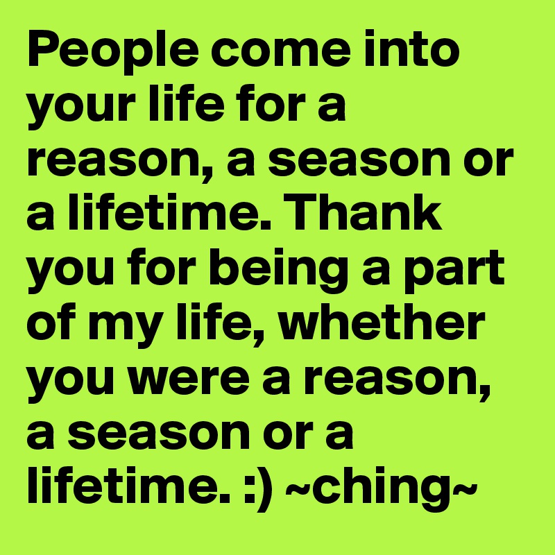 People come into your life for a reason, a season or a lifetime. Thank you for being a part of my life, whether you were a reason, a season or a lifetime. :) ~ching~