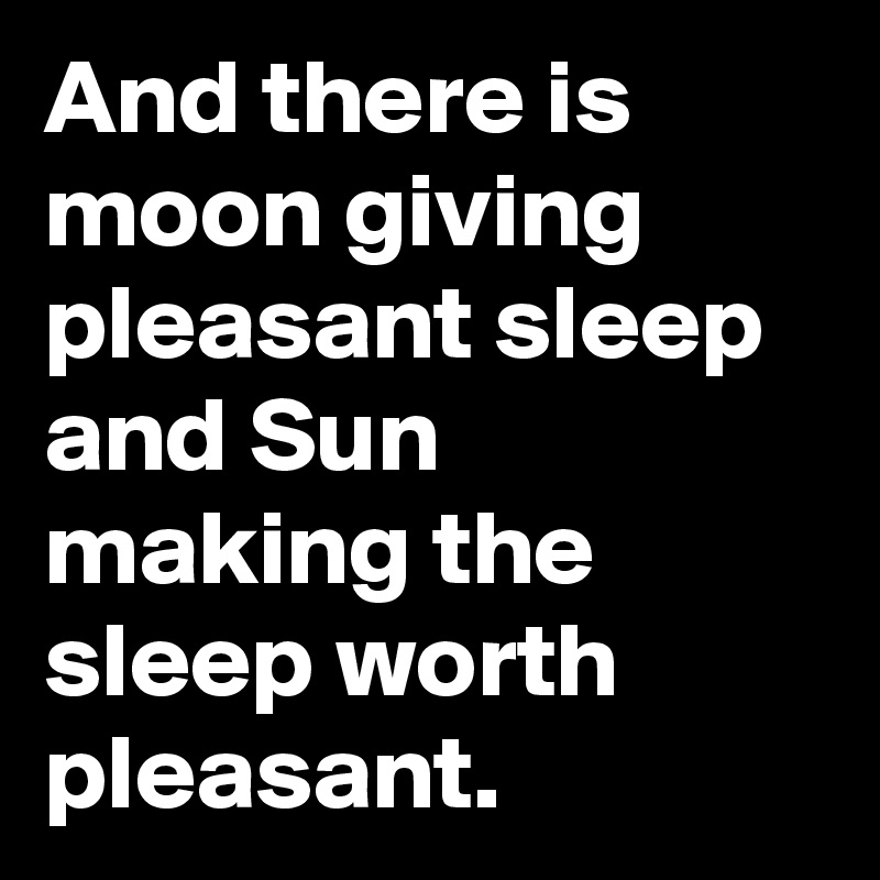 And there is moon giving pleasant sleep and Sun making the sleep worth pleasant. 