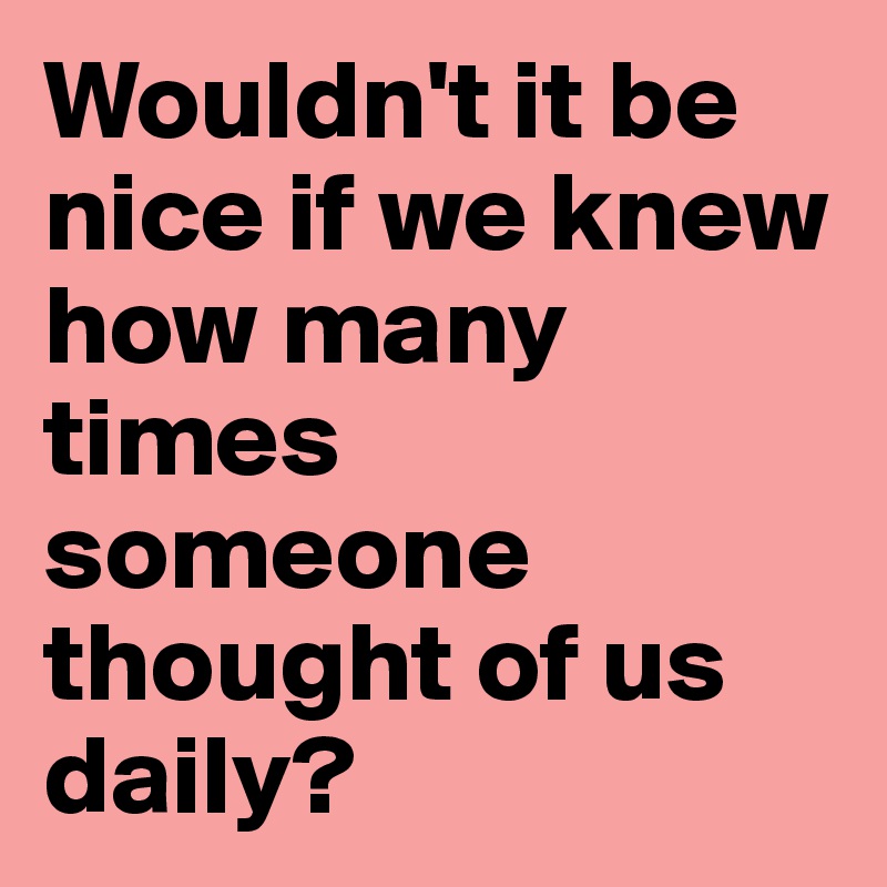 Wouldn't it be nice if we knew how many times someone thought of us daily?