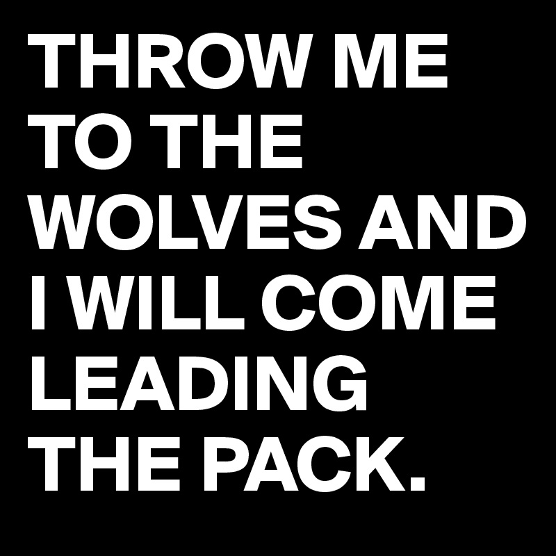 THROW ME TO THE WOLVES AND I WILL COME LEADING THE PACK.