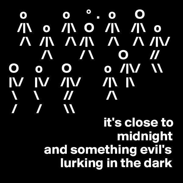     o             o      °  .   o       O
   /|\    o    /|\   O    /|\    /|\   o
    /\   /|\    /\ /|\     /\     /\  /|\/
            /\          / \         O        //
O      o       O            o   /|\/    \\
|\/    |\/    /|\/        /|\   |\
 \      \         //            /\  
 /       /        \\         
                                   it's close to       
                                        midnight
             and something evil's
                   lurking in the dark