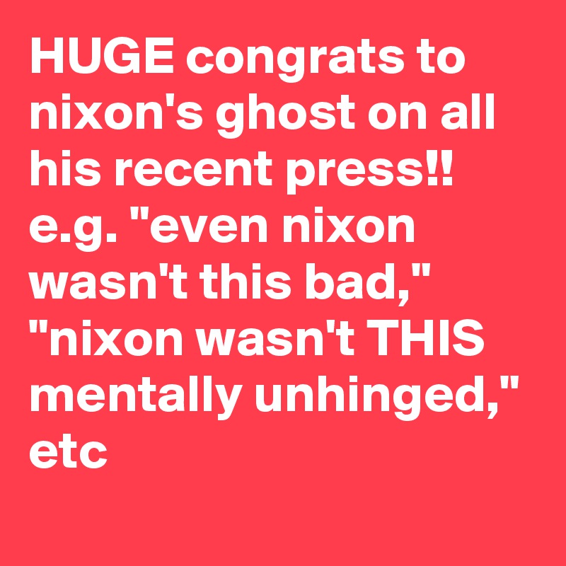 HUGE congrats to nixon's ghost on all his recent press!! e.g. "even nixon wasn't this bad," "nixon wasn't THIS mentally unhinged," etc