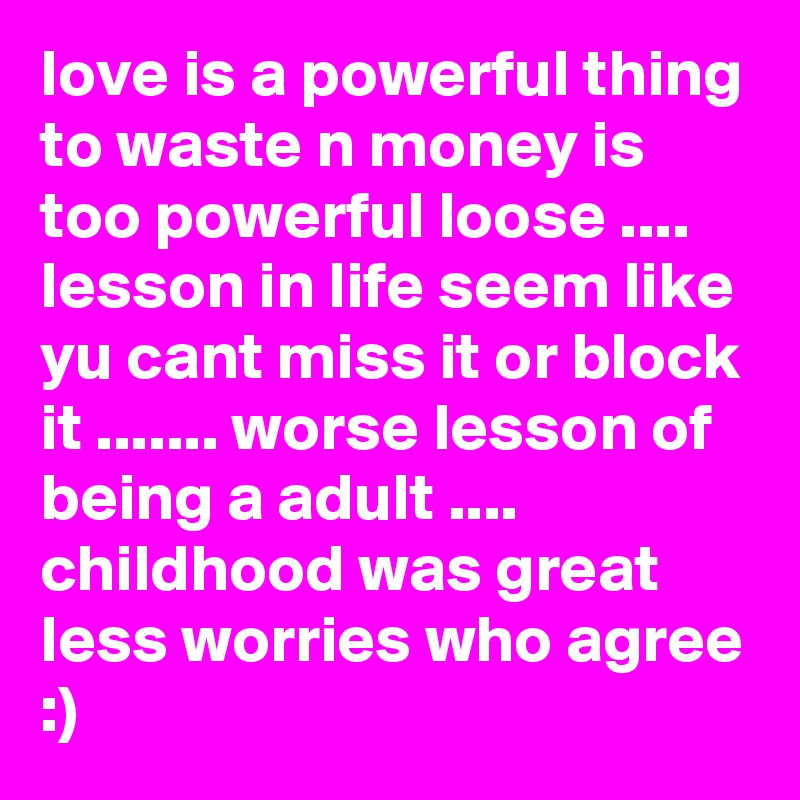 love is a powerful thing to waste n money is too powerful loose .... lesson in life seem like yu cant miss it or block it ....... worse lesson of being a adult .... childhood was great less worries who agree :)
