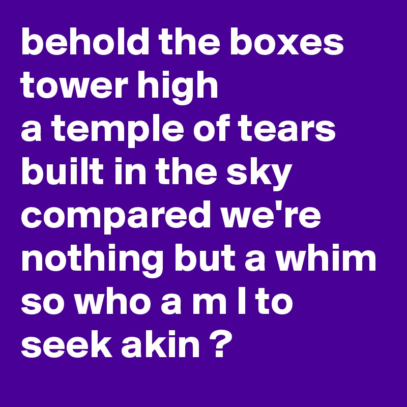behold the boxes tower high 
a temple of tears built in the sky
compared we're nothing but a whim
so who a m I to seek akin ?
