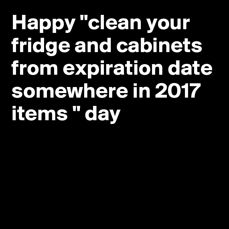Happy "clean your fridge and cabinets from expiration date somewhere in 2017 items " day



