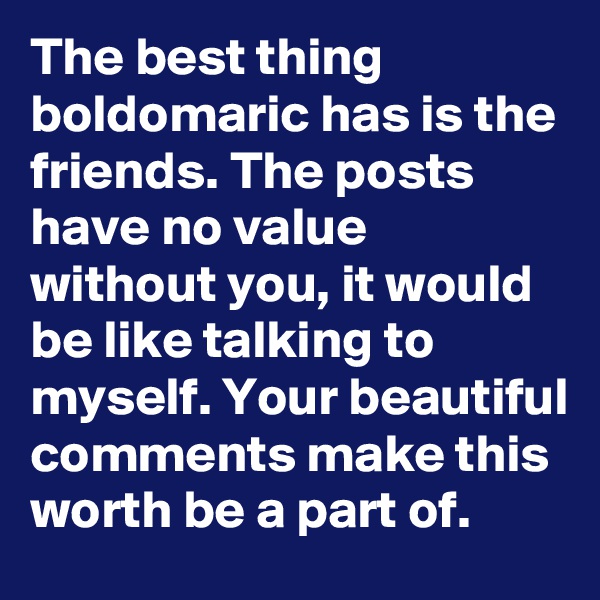 The best thing boldomaric has is the friends. The posts have no value without you, it would be like talking to myself. Your beautiful comments make this worth be a part of.