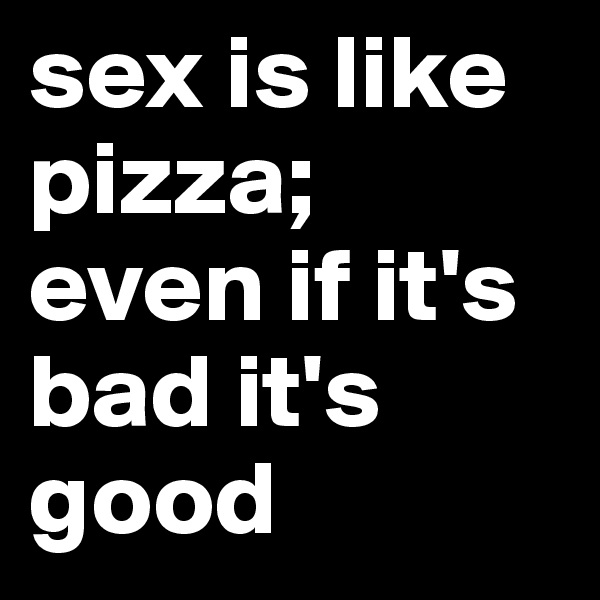 sex is like pizza; even if it's bad it's good