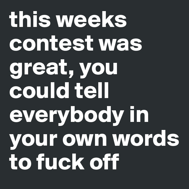 this weeks contest was great, you could tell everybody in your own words to fuck off 