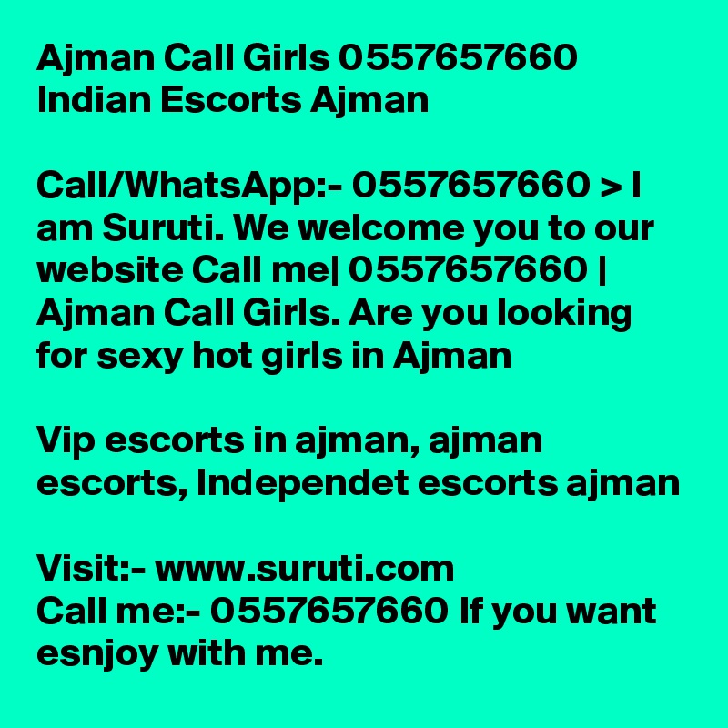 Ajman Call Girls 0557657660 Indian Escorts Ajman	

Call/WhatsApp:- 0557657660 > I am Suruti. We welcome you to our website Call me| 0557657660 | Ajman Call Girls. Are you looking for sexy hot girls in Ajman

Vip escorts in ajman, ajman escorts, Independet escorts ajman

Visit:- www.suruti.com
Call me:- 0557657660 If you want esnjoy with me.