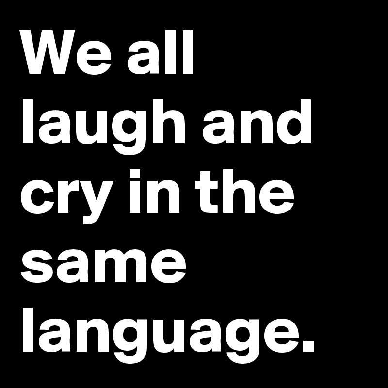 We all laugh and cry in the same language.