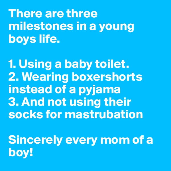 There are three milestones in a young boys life.

1. Using a baby toilet.
2. Wearing boxershorts instead of a pyjama
3. And not using their socks for mastrubation

Sincerely every mom of a boy!