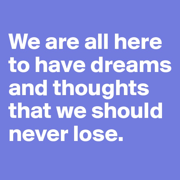 
We are all here
to have dreams and thoughts
that we should never lose.
