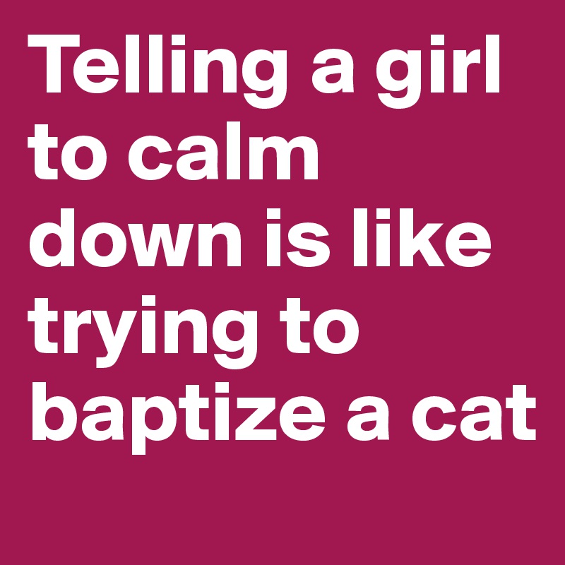 Telling a girl to calm down is like trying to baptize a cat