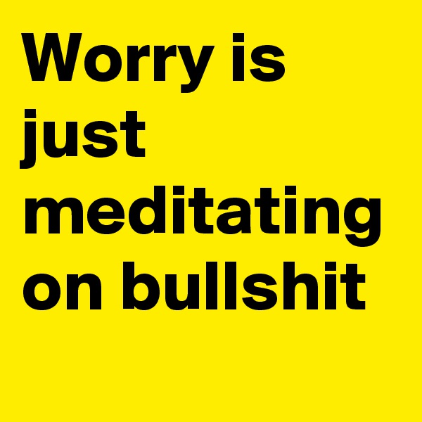 Worry is just meditating on bullshit