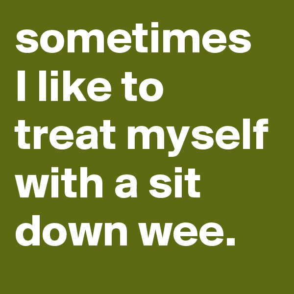sometimes I like to treat myself with a sit down wee. 
