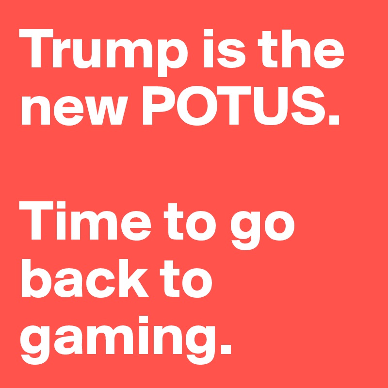 Trump is the new POTUS. 

Time to go back to gaming. 