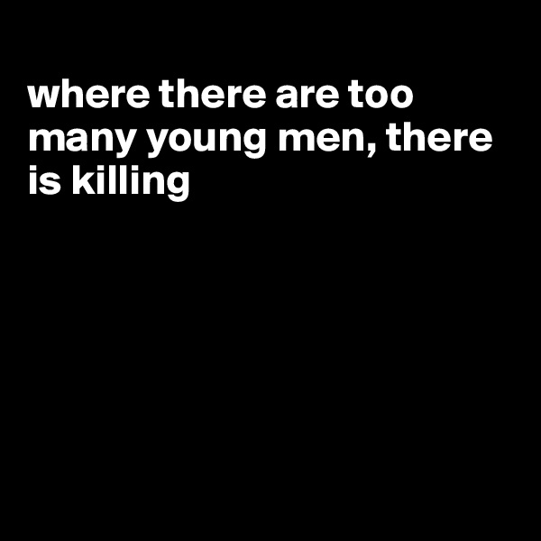 
where there are too many young men, there is killing






