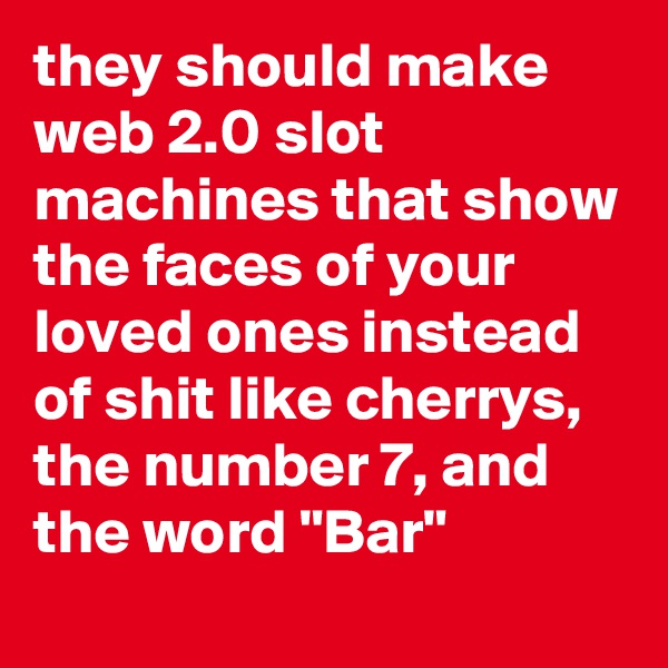 they should make web 2.0 slot machines that show the faces of your loved ones instead of shit like cherrys, the number 7, and the word "Bar"