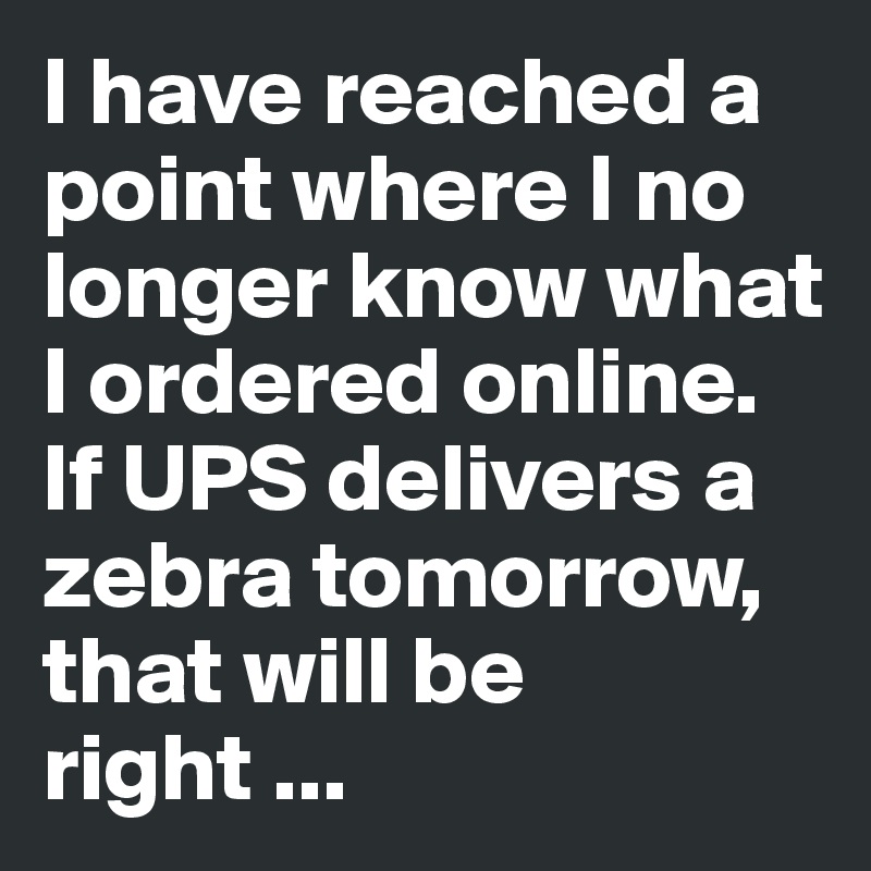 I have reached a point where I no longer know what I ordered online.
If UPS delivers a zebra tomorrow, that will be right ...