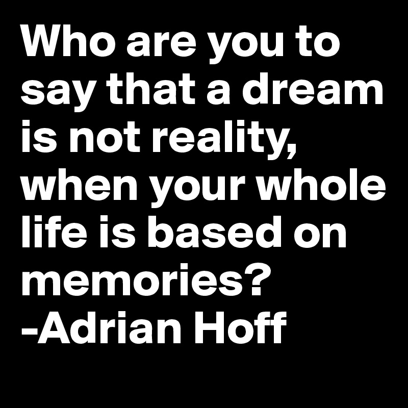 Who are you to say that a dream is not reality, when your whole life is based on memories? 
-Adrian Hoff 