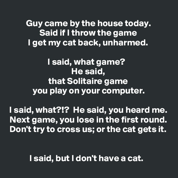 
Guy came by the house today.
Said if I throw the game
I get my cat back, unharmed.

I said, what game?  
He said,
that Solitaire game
you play on your computer.

I said, what?!?  He said, you heard me.
Next game, you lose in the first round.
Don't try to cross us; or the cat gets it.


I said, but I don't have a cat.  