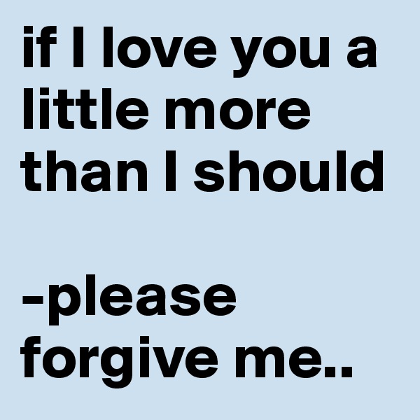 if I love you a little more than I should

-please forgive me..
