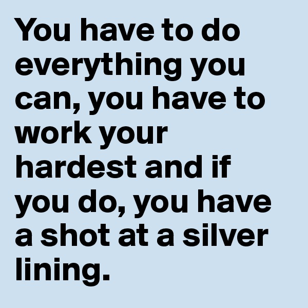You have to do everything you can, you have to work your hardest and if you do, you have a shot at a silver lining.